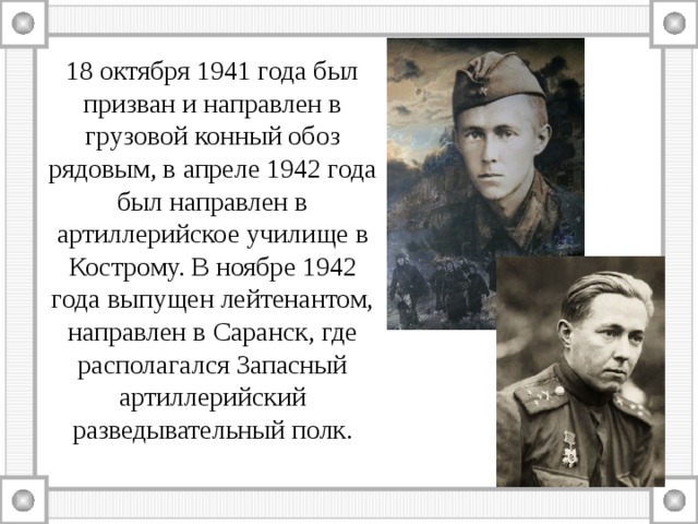 18 октября 1941 года был призван и направлен в грузовой конный обоз рядовым, в апреле 1942 года был направлен в артиллерийское училище в Кострому. В ноябре 1942 года выпущен лейтенантом, направлен в Саранск, где располагался Запасный артиллерийский разведывательный полк. 