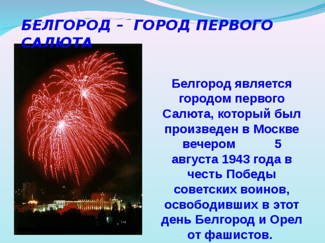 БЕЛГОРОД – ГОРОД ПЕРВОГО САЛЮТА  Белгород является городом первого Салюта, который был произведен в Москве вечером  5 августа 1943 года в честь Победы советских воинов, освободивших в этот день Белгород и Орел от фашистов.   