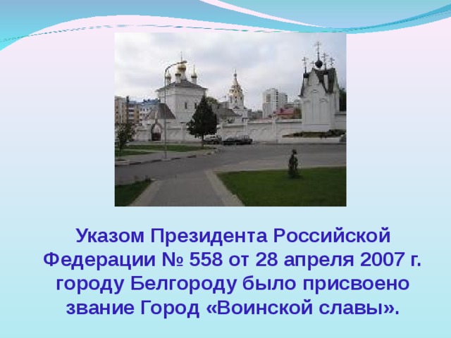 Указом Президента Российской Федерации № 558 от 28 апреля 2007 г. городу Белгороду было присвоено звание Город «Воинской славы». 