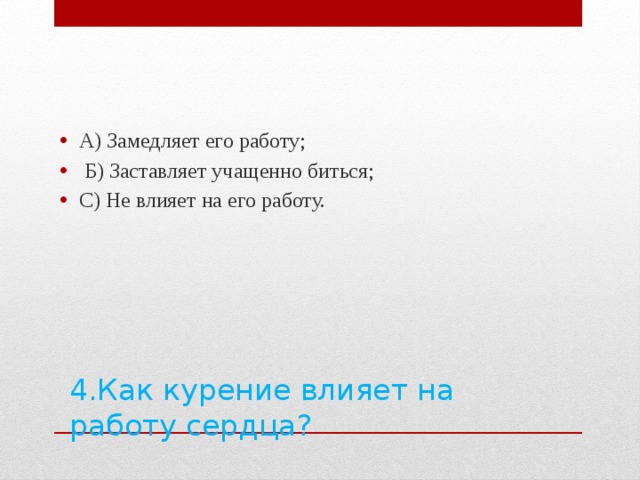 А) Замедляет его работу;  Б) Заставляет учащенно биться; С) Не влияет на его работу. 4.Как курение влияет на работу сердца?   