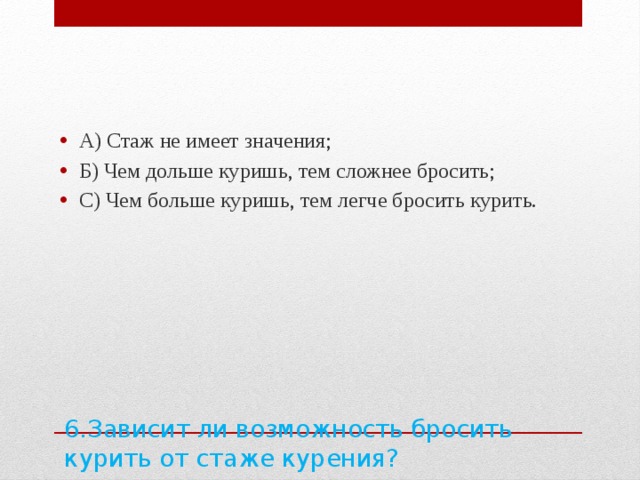 А) Стаж не имеет значения; Б) Чем дольше куришь, тем сложнее бросить; С) Чем больше куришь, тем легче бросить курить. 6.Зависит ли возможность бросить курить от стаже курения?   