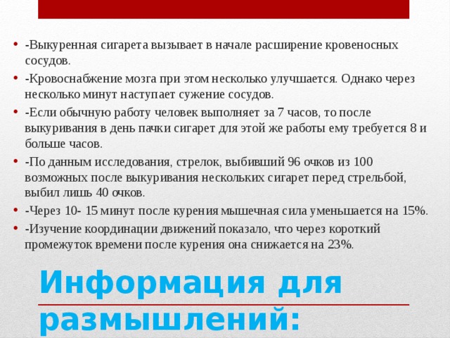 -Выкуренная сигарета вызывает в начале расширение кровеносных сосудов. -Кровоснабжение мозга при этом несколько улучшается. Однако через несколько минут наступает сужение сосудов. -Если обычную работу человек выполняет за 7 часов, то после выкуривания в день пачки сигарет для этой же работы ему требуется 8 и больше часов. -По данным исследования, стрелок, выбивший 96 очков из 100 возможных после выкуривания нескольких сигарет перед стрельбой, выбил лишь 40 очков. -Через 10- 15 минут после курения мышечная сила уменьшается на 15%. -Изучение координации движений показало, что через короткий промежуток времени после курения она снижается на 23%. Информация для размышлений: 