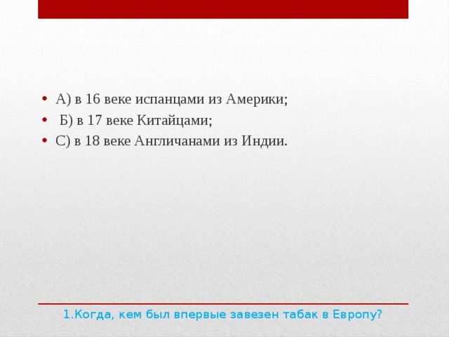 А) в 16 веке испанцами из Америки;  Б) в 17 веке Китайцами; С) в 18 веке Англичанами из Индии. 1.Когда, кем был впервые завезен табак в Европу?   