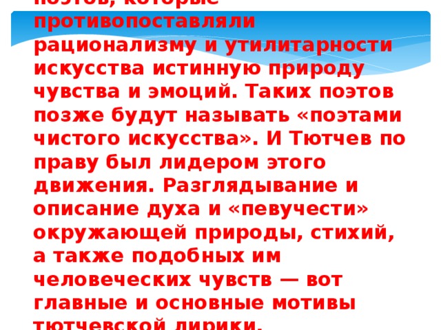 Тютчев был одним из тех поэтов, которые противопоставляли рационализму и утилитарности искусства истинную природу чувства и эмоций. Таких поэтов позже будут называть «поэтами чистого искусства». И Тютчев по праву был лидером этого движения. Разглядывание и описание духа и «певучести» окружающей природы, стихий, а также подобных им человеческих чувств — вот главные и основные мотивы тютчевской лирики. 