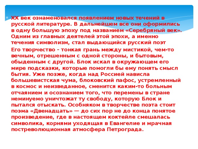 XX век ознаменовался появлением новых течений в русской литературе. В дальнейшем все они оформились в одну большую эпоху под названием «Серебряный век». Одним из главных деятелей этой эпохи, а именно течения символизм, стал выдающийся русский поэт Его творчество – тонкая грань между мистикой, чем-то вечным, отрешенным с одной стороны, и бытовым, обыденным с другой. Блок искал в окружающем его мире подсказки, которые помогли бы ему понять смысл бытия. Уже позже, когда над Россией нависла большевистская чума, блоковский пафос, устремленный в космос и неизведанное, сменится каким-то больным отчаянием и осознанием того, что перемены в стране неминуемо уничтожат ту свободу, которую Блок и пытался отыскать. Особняком в творчестве поэта стоит поэма «Двенадцать» — до сих пор не до конца понятое произведение, где в настоящем коктейле смешалась символика, корнями уходящая в Евангелие и мрачная постреволюционная атмосфера Петрограда. 