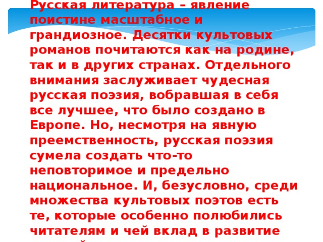 Русская литература – явление поистине масштабное и грандиозное. Десятки культовых романов почитаются как на родине, так и в других странах. Отдельного внимания заслуживает чудесная русская поэзия, вобравшая в себя все лучшее, что было создано в Европе. Но, несмотря на явную преемственность, русская поэзия сумела создать что-то неповторимое и предельно национальное. И, безусловно, среди множества культовых поэтов есть те, которые особенно полюбились читателям и чей вклад в развитие русской культуры трудно переоценить. 