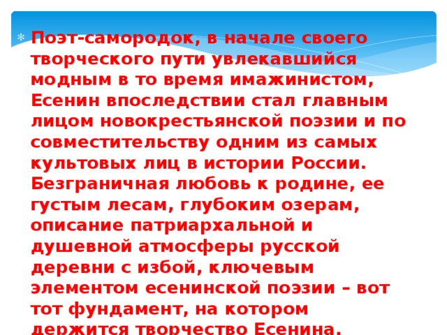 Поэт-самородок, в начале своего творческого пути увлекавшийся модным в то время имажинистом, Есенин впоследствии стал главным лицом новокрестьянской поэзии и по совместительству одним из самых культовых лиц в истории России. Безграничная любовь к родине, ее густым лесам, глубоким озерам, описание патриархальной и душевной атмосферы русской деревни с избой, ключевым элементом есенинской поэзии – вот тот фундамент, на котором держится творчество Есенина. 