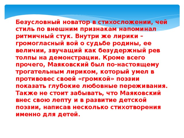 Безусловный новатор в стихосложении, чей стиль по внешним признакам напоминал ритмичный стук. Внутри же лирики – громогласный вой о судьбе родины, ее величии, звучащий как безудержный рев толпы на демонстрации. Кроме всего прочего, Маяковский был по-настоящему трогательным лириком, который умел в противовес своей «громкой» поэзии показать глубокие любовные переживания.  Также не стоит забывать, что Маяковский внес свою лепту и в развитие детской поэзии, написав несколько стихотворения именно для детей. 