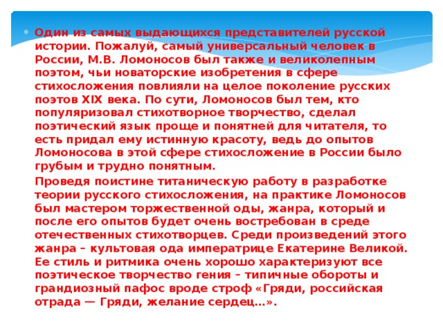 Один из самых выдающихся представителей русской истории. Пожалуй, самый универсальный человек в России, М.В. Ломоносов был также и великолепным поэтом, чьи новаторские изобретения в сфере стихосложения повлияли на целое поколение русских поэтов XIX века. По сути, Ломоносов был тем, кто популяризовал стихотворное творчество, сделал поэтический язык проще и понятней для читателя, то есть придал ему истинную красоту, ведь до опытов Ломоносова в этой сфере стихосложение в России было грубым и трудно понятным. Проведя поистине титаническую работу в разработке теории русского стихосложения, на практике Ломоносов был мастером торжественной оды, жанра, который и после его опытов будет очень востребован в среде отечественных стихотворцев. Среди произведений этого жанра – культовая ода императрице Екатерине Великой. Ее стиль и ритмика очень хорошо характеризуют все поэтическое творчество гения – типичные обороты и грандиозный пафос вроде строф «Гряди, российская отрада — Гряди, желание сердец…». 