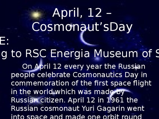 April, 12 – Cosmonaut’sDay THEME: Visiting to RSC Energia Museum of Space      On April 12 every year the Russian people celebrate Cosmonautics Day in commemoration of the first space flight in the world which was made by Russian citizen. April 12 in 1961 the Russian cosmonaut Yuri Gagarin went into space and made one orbit round the Earth in his spaceship Vostok-1.  