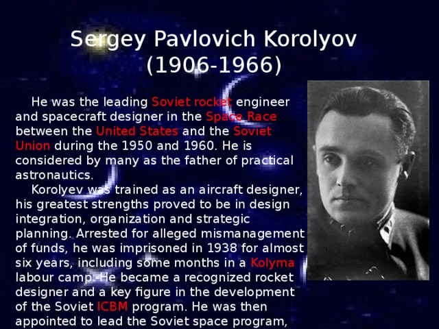 Sergey Pavlovich Korolyov (1906-1966)  He was the leading Soviet rocket engineer and spacecraft designer in the Space Race between the United States and the Soviet Union during the 1950 and 1960. He is considered by many as the father of practical astronautics.  Korolyev was trained as an aircraft designer, his greatest strengths proved to be in design integration, organization and strategic planning. Arrested for alleged mismanagement of funds, he was imprisoned in 1938 for almost six years, including some months in a Kolyma labour camp. He became a recognized rocket designer and a key figure in the development of the Soviet ICBM program. He was then appointed to lead the Soviet space program, made Member of Soviet Academy of Sciences , overseeing the early successes of the Spytnik and Vostok projects .   