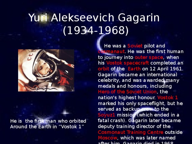 Yuri Alekseevich Gagarin  (1934-1968)  He was a Soviet pilot and cosmanaut . He was the first human to journey into outer space , when his Vostok spacecraft completed an orbit of the Earth on 12 April 1961. Gagarin became an international celebrity, and was awarded many medals and honours, including Hero of the Soviet Union , the nation's highest honour. Vostok 1 marked his only spaceflight, but he served as backup crew to the Soyuz1 mission (which ended in a fatal crash). Gagarin later became deputy training director of the Cosmonaut Training Centre outside Moscow , which was later named after him. Gagarin died in 1968   He is the  first man  who orbited Around the Earth in “Vostok 1” 