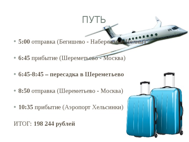 ПУТЬ 5:00 отправка (Бегишево - Набережные Челны) 6:45 прибытие (Шереметьево - Москва) 6:45-8:45 – пересадка в Шереметьево 8:50 отправка (Шереметьево - Москва) 10:35 прибытие (Аэропорт Хельсинки) ИТОГ: 198 244 рублей 