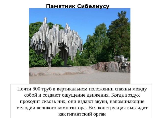 Памятник Сибелиусу Почти 600 труб в вертикальном положении спаяны между собой и создают ощущение движения. Когда воздух проходит сквозь них, они издают звуки, напоминающие мелодии великого композитора. Вся конструкция выглядит как гигантский орган 
