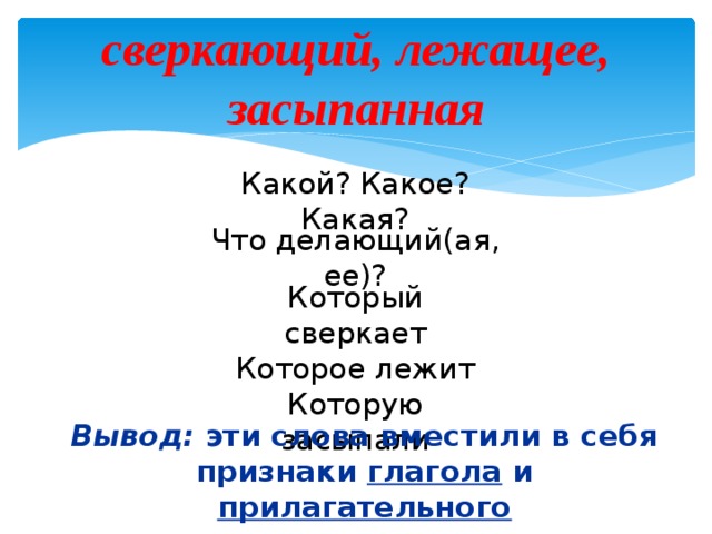 сверкающий, лежащее, засыпанная Какой? Какое? Какая? Что делающий(ая, ее)? Который сверкает Которое лежит Которую засыпали Вывод: эти слова вместили в себя признаки глагола и прилагательного