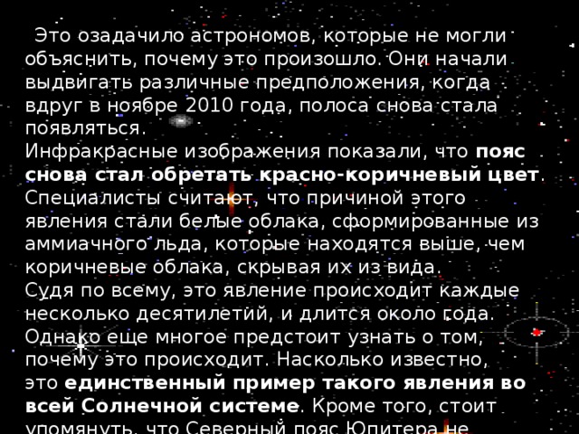  Это озадачило астрономов, которые не могли объяснить, почему это произошло. Они начали выдвигать различные предположения, когда вдруг в ноябре 2010 года, полоса снова стала появляться. Инфракрасные изображения показали, что  пояс снова стал обретать красно-коричневый цвет . Специалисты считают, что причиной этого явления стали белые облака, сформированные из аммиачного льда, которые находятся выше, чем коричневые облака, скрывая их из вида. Судя по всему, это явление происходит каждые несколько десятилетий, и длится около года. Однако еще многое предстоит узнать о том, почему это происходит. Насколько известно, это  единственный пример такого явления во всей Солнечной системе . Кроме того, стоит упомянуть, что Северный пояс Юпитера не претерпевает таких изменений. 