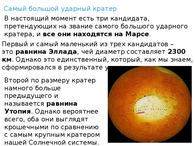   Самый большой ударный кратер В настоящий момент есть три кандидата, претендующих на звание самого большого ударного кратера, и  все они находятся на Марсе . Первый и самый маленький из трех кандидатов – это  равнина Эллада , чей диаметр составляет  2300 км . Однако это единственный, который, как мы знаем, сформировался в результате удара. Второй по размеру кратер намного больше предыдущего и называется  равнина Утопия . Однако вероятнее всего, оба они выглядят крошечными по сравнению с самым крупным кратером нашей Солнечной системы. 