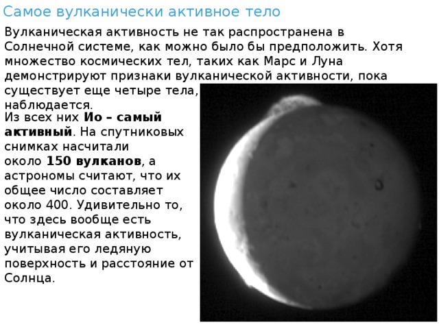 Самое вулканически активное тело Вулканическая активность не так распространена в Солнечной системе, как можно было бы предположить. Хотя множество космических тел, таких как Марс и Луна демонстрируют признаки вулканической активности, пока существует еще четыре тела, у которых она тоже наблюдается. Из всех них  Ио – самый активный . На спутниковых снимках насчитали около  150 вулканов , а астрономы считают, что их общее число составляет около 400. Удивительно то, что здесь вообще есть вулканическая активность, учитывая его ледяную поверхность и расстояние от Солнца. 
