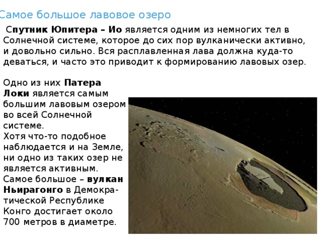 Самое большое лавовое озеро   С путник Юпитера – Ио  является одним из немногих тел в Солнечной системе, которое до сих пор вулканически активно, и довольно сильно. Вся расплавленная лава должна куда-то деваться, и часто это приводит к формированию лавовых озер. Одно из них  Патера Локи  является самым большим лавовым озером во всей Солнечной системе. Хотя что-то подобное наблюдается и на Земле, ни одно из таких озер не является активным. Самое большое –  вулкан Ньирагонго  в Демокра-тической Республике Конго достигает около 700 метров в диаметре. 