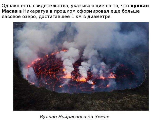 Однако есть свидетельства, указывающие на то, что  вулкан Масая  в Никарагуа в прошлом сформировал еще больше лавовое озеро, достигавшее 1 км в диаметре. Вулкан Ньирагонго на Земле 