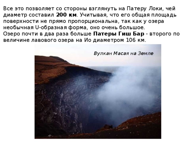 Все это позволяет со стороны взглянуть на Патеру Локи, чей диаметр составил  200 км . Учитывая, что его общая площадь поверхности не прямо пропорциональна, так как у озера необычная U-образная форма, оно очень большое. Озеро почти в два раза больше  Патеры Гиш Бар  - второго по величине лавового озера на Ио диаметром 106 км. Вулкан Масая на Земле 