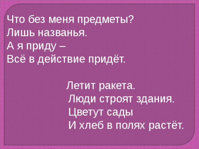 Что без меня предметы? Лишь названья. А я приду – Всё в действие придёт.    Летит ракета.  Люди строят здания.  Цветут сады  И хлеб в полях растёт. 