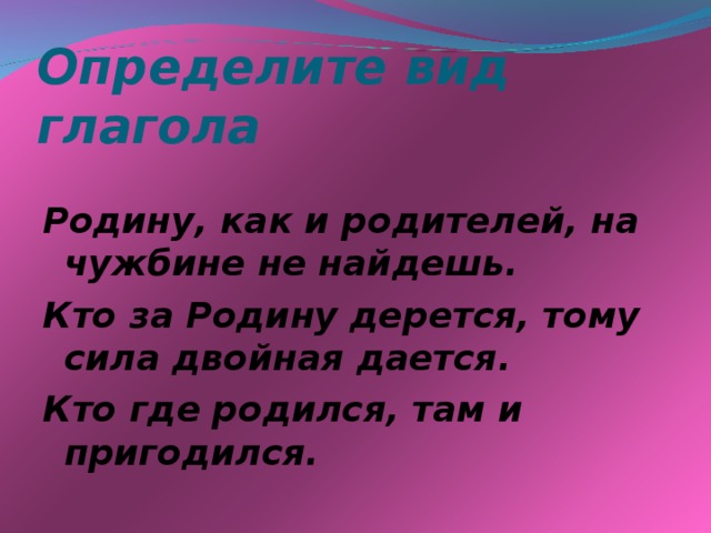 Определите вид глагола Родину, как и родителей, на чужбине не найдешь. Кто за Родину дерется, тому сила двойная дается. Кто где родился, там и пригодился.  