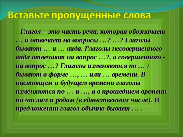  Глагол – это часть речи, которая обозначает … и отвечает на вопросы …? …? Глаголы бывают … и … вида. Глаголы несовершенного вида отвечают на вопрос …?, а совершенного - на вопрос …? Глаголы изменяются по … : бывают в форме …, … или … времени. В настоящем и будущем времени глаголы изменяются по … и …, а в прошедшем времени - по числам и родам (в единственном числе). В предложении глагол обычно бывает … .  