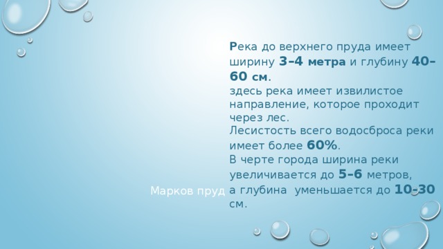 Р ека до верхнего пруда имеет ширину  3–4 метра и глубину 40–60 см . здесь река имеет извилистое направление, которое проходит через лес. Лесистость всего водосброса реки имеет более 60% . В черте города ширина реки увеличивается до 5–6  метров,  а глубина уменьшается до 10-30  см. Марков пруд 