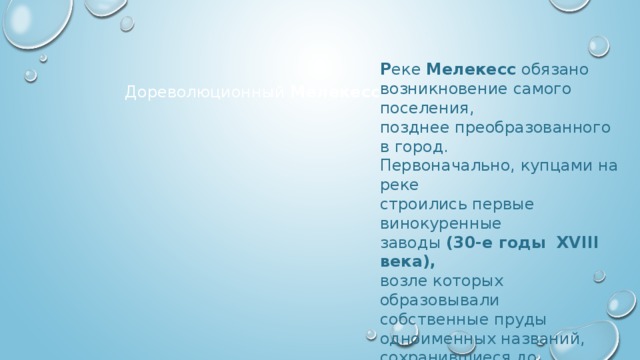 Р еке Мелекесс обязано возникновение самого поселения, позднее преобразованного в город. Первоначально, купцами на реке строились первые винокуренные заводы (30-е годы XVIII века), возле которых образовывали собственные пруды одноименных названий, сохранившиеся до настоящего времени. Дореволюционный Мелекесс 