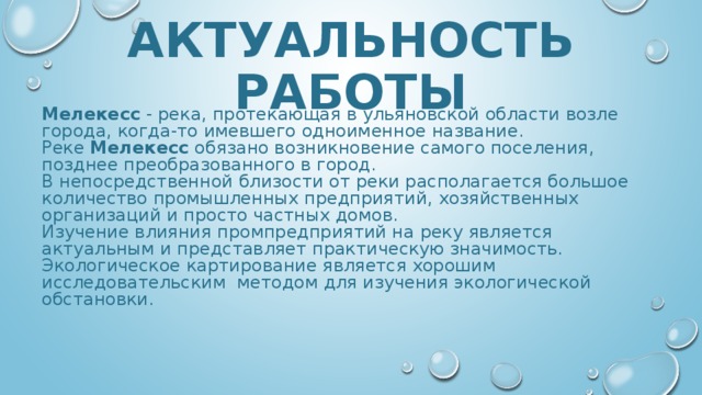 АКТУАЛЬНОСТЬ РАБОТЫ Мелекесс - река, протекающая в ульяновской области возле города, когда-то имевшего одноименное название. Реке Мелекесс обязано возникновение самого поселения, позднее преобразованного в город. В непосредственной близости от реки располагается большое количество промышленных предприятий, хозяйственных организаций и просто частных домов. Изучение влияния промпредприятий на реку является актуальным и представляет практическую значимость. Экологическое картирование является хорошим исследовательским методом для изучения экологической обстановки. 