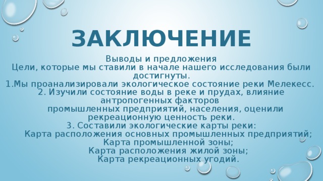 ЗАКЛЮЧЕНИЕ Выводы и предложения Цели, которые мы ставили в начале нашего исследования были достигнуты. 1.Мы проанализировали экологическое состояние реки Мелекесс. 2. Изучили состояние воды в реке и прудах, влияние антропогенных факторов  промышленных предприятий, населения, оценили рекреационную ценность реки. 3. Составили экологические карты реки:  Карта расположения основных промышленных предприятий;  Карта промышленной зоны;  Карта расположения жилой зоны;  Карта рекреационных угодий. 