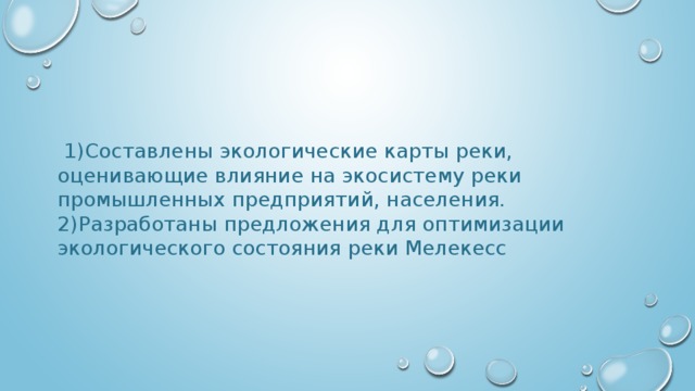  1)Составлены экологические карты реки, оценивающие влияние на экосистему реки промышленных предприятий, населения. 2)Разработаны предложения для оптимизации экологического состояния реки Мелекесс 