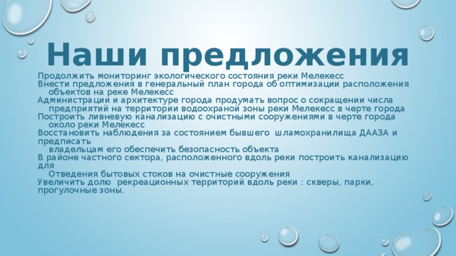 Наши предложения Продолжить мониторинг экологического состояния реки Мелекесс Внести предложения в генеральный план города об оптимизации расположения  объектов на реке Мелекесс Администрации и архитектуре города продумать вопрос о сокращении числа  предприятий на территории водоохраной зоны реки Мелекесс в черте города Построить ливневую канализацию с очистными сооружениями в черте города  около реки Мелекесс Восстановить наблюдения за состоянием бывшего шламохранилища ДААЗА и предписать  владельцам его обеспечить безопасность объекта В районе частного сектора, расположенного вдоль реки построить канализацию для  Отведения бытовых стоков на очистные сооружения Увеличить долю рекреационных территорий вдоль реки : скверы, парки, прогулочные зоны. 