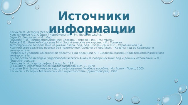 Источники информации  Касимов Ф. История Меллекесса и его окрестностей. Димитровград: Изд-во «Поинт». Константинов А.С. Общая Гидробиология. – М.: Высшая школа. Одум Ю. Экология. – М.: Мир. Реймерс Н.Ф. Природопользование: Словарь – справочник. – М.: Мысль. Райков Б.Е. , Римский-Корсаков М.Н. Зоологические экскурсии. – М.: Топикал. Антропогенное воздействие на малые озёра, под. ред. Коплан-Дикс И.С., Стравинской Е.А. Краткий определитель водных без позвоночных Среднего Поволжья. – Казань: изд-во Казанского университета. Природные условия Ульяновской области. Под редакции А.П. Дедкова. Казань: Издательство Казанского университета. Руководство по методам Гидробиологического Анализа поверхностных вод и донных отложений. – Л.: Гидрометеоиздат. Салищев К. А., Картография, 2 изд., М., 1971. В. Сочава 