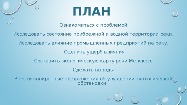 ПЛАН Ознакомиться с проблемой Исследовать состояние прибрежной и водной территории реки. Исследовать влияние промышленных предприятий на реку.  Оценить ущерб влияния Составить экологическую карту реки Мелекесс Сделать выводы Внести конкретные предложения об улучшении экологической обстановки 