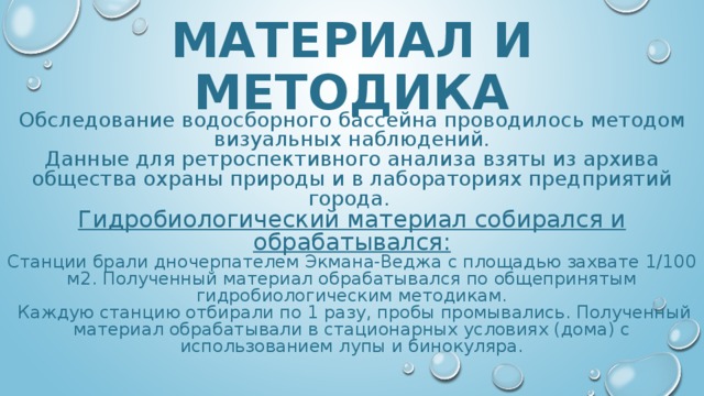 МАТЕРИАЛ И МЕТОДИКА Обследование водосборного бассейна проводилось методом визуальных наблюдений. Данные для ретроспективного анализа взяты из архива общества охраны природы и в лабораториях предприятий города. Гидробиологический материал собирался и обрабатывался: Станции брали дночерпателем Экмана-Веджа с площадью захвате 1/100 м2. Полученный материал обрабатывался по общепринятым гидробиологическим методикам.  Каждую станцию отбирали по 1 разу, пробы промывались. Полученный материал обрабатывали в стационарных условиях (дома) с использованием лупы и бинокуляра. 