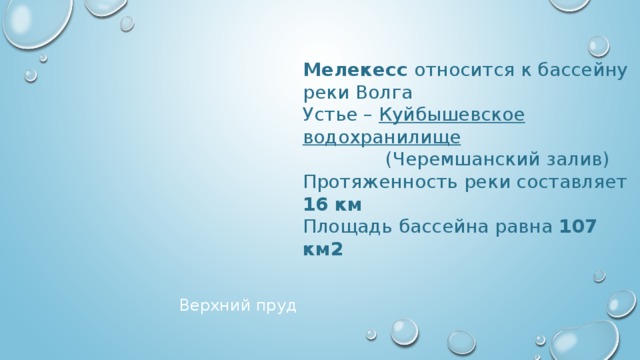 Мелекесс относится к бассейну реки Волга Устье – Куйбышевское водохранилище  (Черемшанский залив) Протяженность реки составляет 16 км Площадь бассейна равна 107 км2 Верхний пруд 