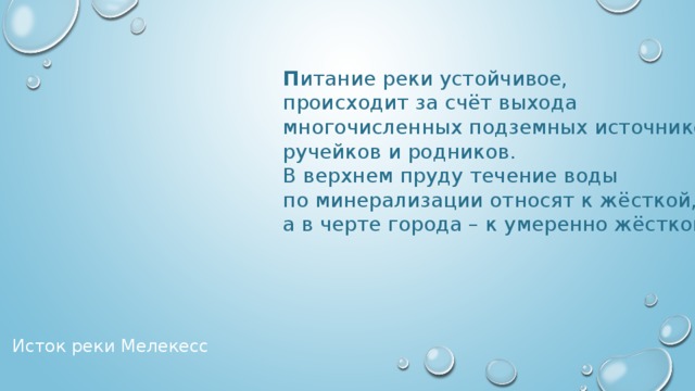 П итание реки устойчивое, происходит за счёт выхода многочисленных подземных источников, ручейков и родников. В верхнем пруду течение воды по минерализации относят к жёсткой, а в черте города – к умеренно жёсткой. Исток реки Мелекесс 