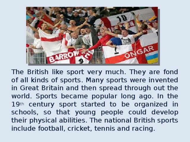 The British like sport very much. They are fond of all kinds of sports. Many sports were invented in Great Britain and then spread through out the world. Sports became popular long ago. In the 19 th century sport started to be organized in schools , so that young people could develop their physical abilities. The national British sports include football, cricket, tennis and racing. 