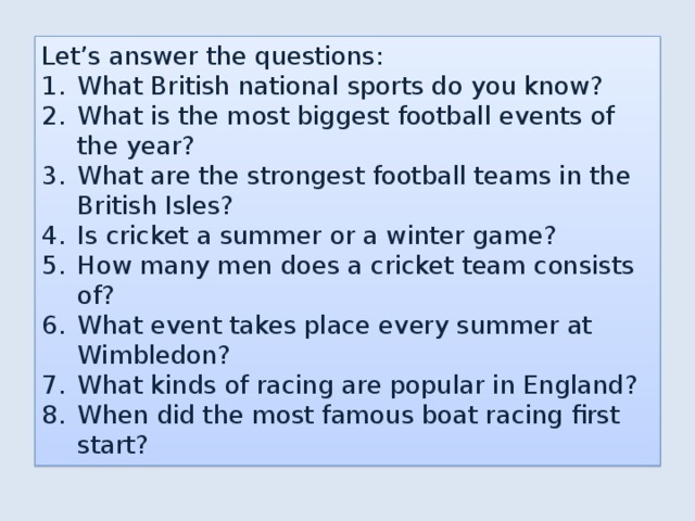 Let’s answer the questions: What British national sports do you know? What is the most biggest football events of the year? What are the strongest football teams in the British Isles? Is cricket a summer or a winter game? How many men does a cricket team consists of? What event takes place every summer at Wimbledon? What kinds of racing are popular in England? When did the most famous boat racing first start? 