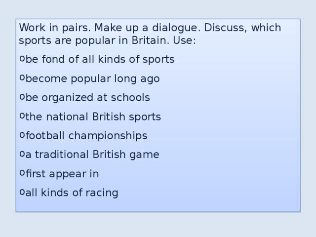 Work in pairs. Make up a dialogue. Discuss, which sports are popular in Britain. Use: be fond of all kinds of sports become popular long ago be organized at schools the national British sports football championships a traditional British game first appear in all kinds of racing 