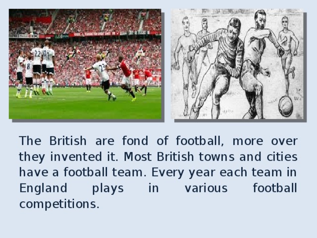 The British are fond of football, more over they invented it. Most British towns and cities have a football team. Every year each team in England plays in various football competitions. 