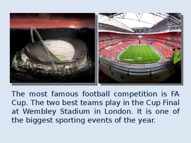 The most famous football competition is FA Cup. The two best teams play in the Cup Final at Wembley Stadium in London. It is one of the biggest sporting events of the year. 