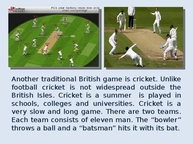 Another traditional British game is cricket. Unlike football cricket is not widespread outside the British Isles. Cricket is a summer is played in schools, colleges and universities. Cricket is a very slow and long game. There are two teams. Each team consists of eleven man. The “bowler” throws a ball and a “batsman” hits it with its bat. 
