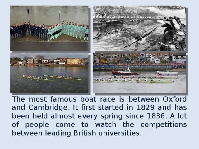 The most famous boat race is between Oxford and Cambridge. It first started in 1829 and has been held almost every spring since 1836. A lot of people come to watch the competitions between leading British universities. 