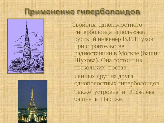  Свойства однополостного гиперболоида использовал русский инженер В.Г. Шухов при строительстве радиостанции в Москве (башни Шухова). Она состоит из нескольких постав-  ленных друг на друга однополостных гиперболоидов. Также устроена и Эйфелева башня в Париже. 