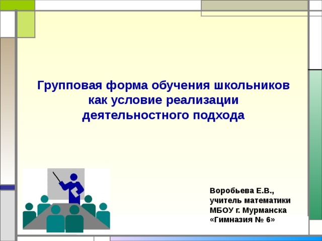 Групповая форма обучения школьников как условие реализации деятельностного подхода Воробьева Е.В., учитель математики МБОУ г. Мурманска «Гимназия № 6» 