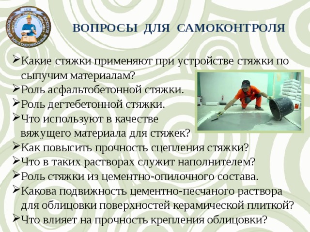 ВОПРОСЫ ДЛЯ САМОКОНТРОЛЯ Какие стяжки применяют при устройстве стяжки по сыпучим материалам? Роль асфальтобетонной стяжки. Роль дегтебетонной стяжки. Что используют в качестве  вяжущего материала для стяжек? Как повысить прочность сцепления стяжки? Что в таких растворах служит наполнителем? Роль стяжки из цементно-опилочного состава. Какова подвижность цементно-песчаного раствора для облицовки поверхностей керамической плиткой? Что влияет на прочность крепления облицовки? 