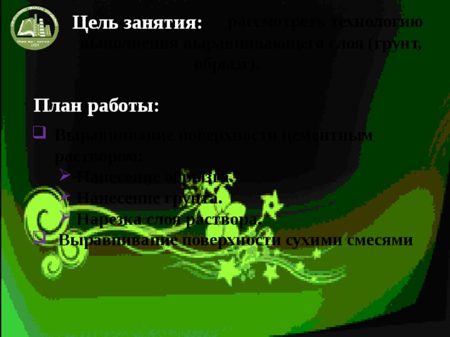 Цель занятия:  рассмотреть технологию  выполнения выравнивающего слоя (грунт, обрызг).   План работы: Выравнивание поверхности цементным раствором: Нанесение обрызга. Нанесение грунта. Нарезка слоя раствора. Выравнивание поверхности сухими смесями 